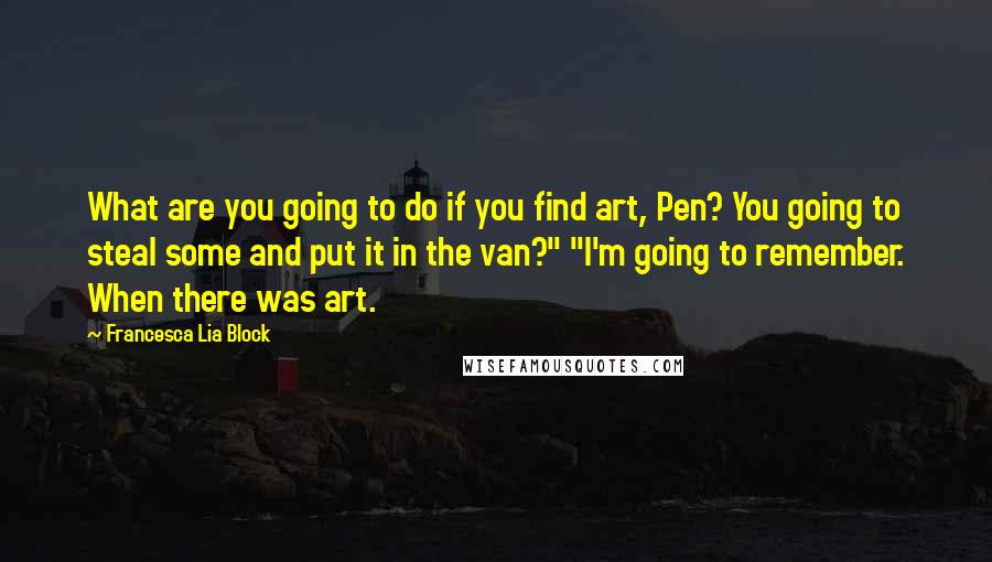 Francesca Lia Block quotes: What are you going to do if you find art, Pen? You going to steal some and put it in the van?" "I'm going to remember. When there was art. Francesca Lia Block quotes: What are you going to do if you find art, Pen? You going to steal some and put it in the van?" "I'm going to remember. When there was art.