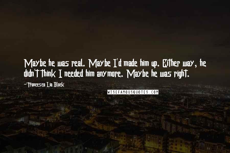 Francesca Lia Block quotes: Maybe he was real. Maybe I'd made him up. Either way, he didn't think I needed him anymore. Maybe he was right. Francesca Lia Block quotes: Maybe he was real. Maybe I'd made him up. Either way, he didn't think I needed him anymore. Maybe he was right.