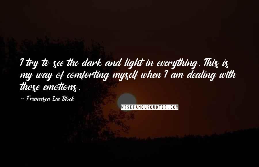 Francesca Lia Block quotes: I try to see the dark and light in everything. This is my way of comforting myself when I am dealing with those emotions. Francesca Lia Block quotes: I try to see the dark and light in everything. This is my way of comforting myself when I am dealing with those emotions.