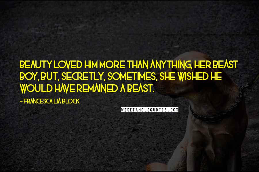 Francesca Lia Block quotes: Beauty loved him more than anything, her Beast boy, but, secretly, sometimes, she wished he would have remained a Beast. Francesca Lia Block quotes: Beauty loved him more than anything, her Beast boy, but, secretly, sometimes, she wished he would have remained a Beast.