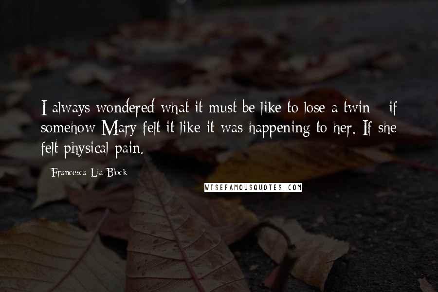 Francesca Lia Block quotes: I always wondered what it must be like to lose a twin - if somehow Mary felt it like it was happening to her. If she felt physical pain. Francesca Lia Block quotes: I always wondered what it must be like to lose a twin - if somehow Mary felt it like it was happening to her. If she felt physical pain.