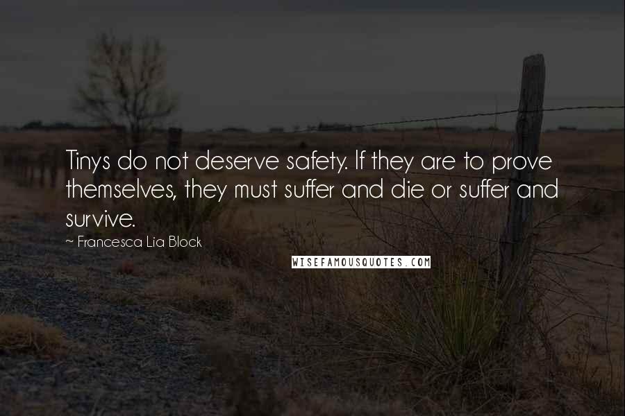 Francesca Lia Block quotes: Tinys do not deserve safety. If they are to prove themselves, they must suffer and die or suffer and survive. Francesca Lia Block quotes: Tinys do not deserve safety. If they are to prove themselves, they must suffer and die or suffer and survive.