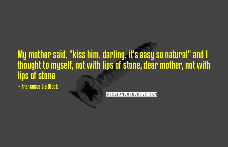 Francesca Lia Block quotes: My mother said, "kiss him, darling, it's easy so natural" and I thought to myself, not with lips of stone, dear mother, not with lips of stone Francesca Lia Block quotes: My mother said, "kiss him, darling, it's easy so natural" and I thought to myself, not with lips of stone, dear mother, not with lips of stone