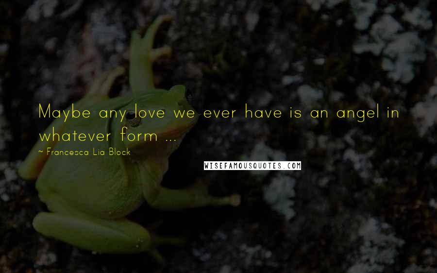 Francesca Lia Block quotes: Maybe any love we ever have is an angel in whatever form ...