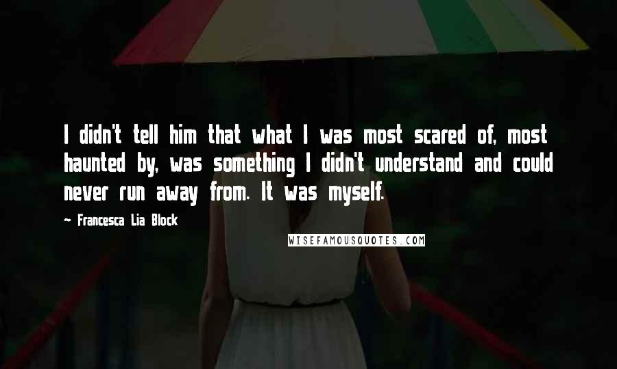 Francesca Lia Block quotes: I didn't tell him that what I was most scared of, most haunted by, was something I didn't understand and could never run away from. It was myself. Francesca Lia Block quotes: I didn't tell him that what I was most scared of, most haunted by, was something I didn't understand and could never run away from. It was myself.
