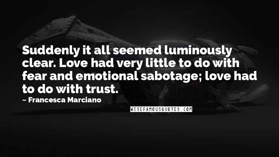 Francesca Marciano quotes: Suddenly it all seemed luminously clear. Love had very little to do with fear and emotional sabotage; love had to do with trust. Francesca Marciano quotes: Suddenly it all seemed luminously clear. Love had very little to do with fear and emotional sabotage; love had to do with trust.