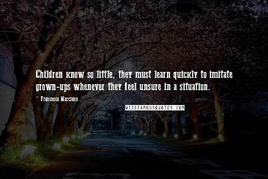Francesca Marciano quotes: Children know so little, they must learn quickly to imitate grown-ups whenever they feel unsure in a situation. Francesca Marciano quotes: Children know so little, they must learn quickly to imitate grown-ups whenever they feel unsure in a situation.