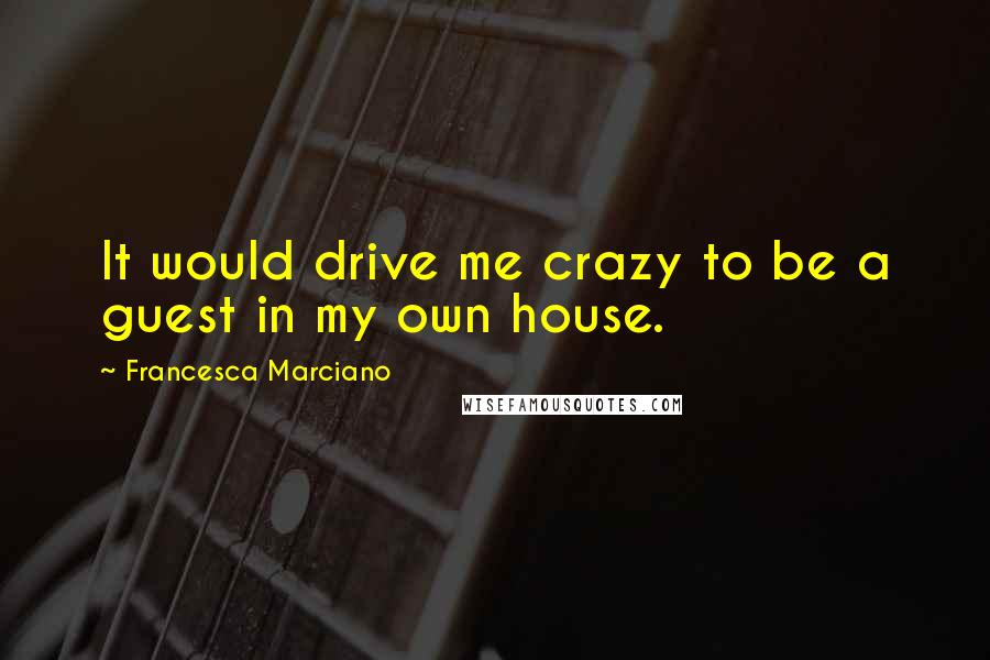 Francesca Marciano quotes: It would drive me crazy to be a guest in my own house.