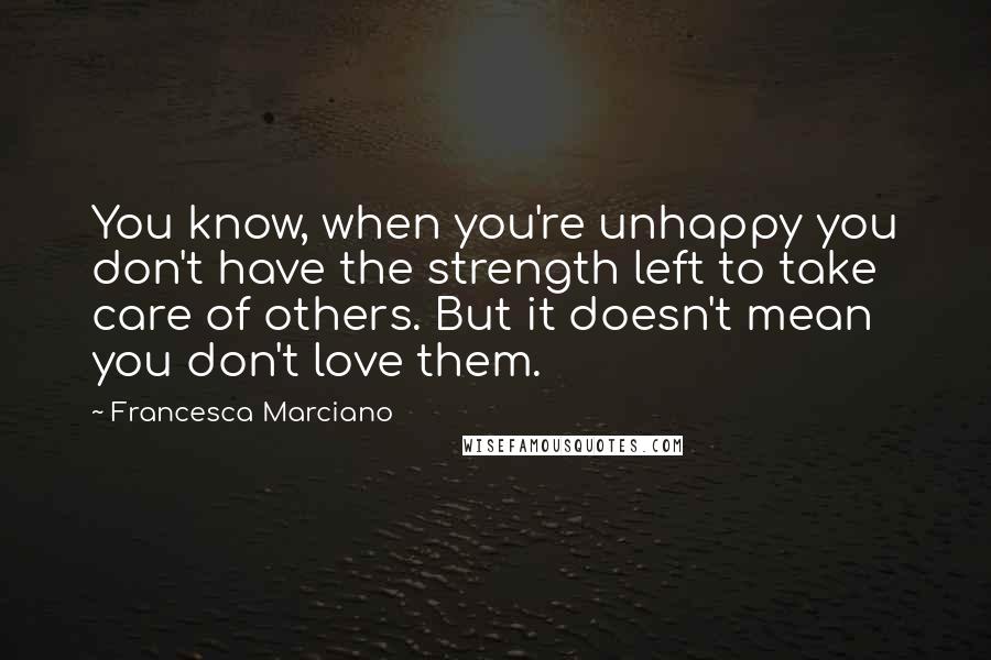Francesca Marciano quotes: You know, when you're unhappy you don't have the strength left to take care of others. But it doesn't mean you don't love them.