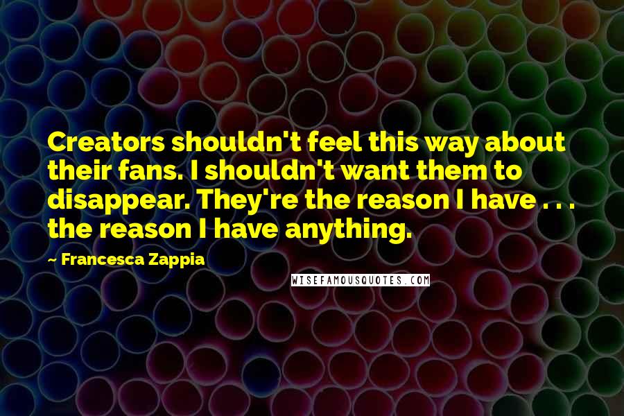 Francesca Zappia quotes: Creators shouldn't feel this way about their fans. I shouldn't want them to disappear. They're the reason I have . . . the reason I have anything.