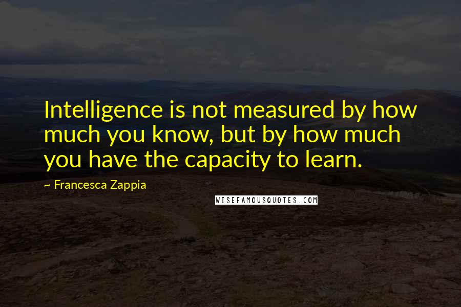 Francesca Zappia quotes: Intelligence is not measured by how much you know, but by how much you have the capacity to learn.