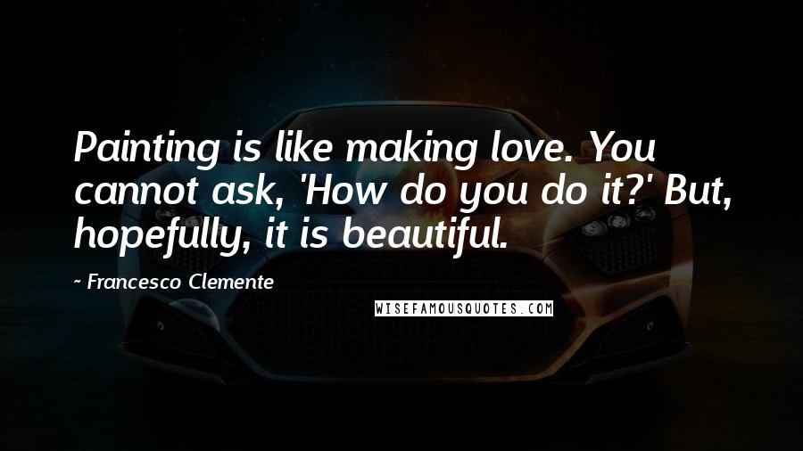 Francesco Clemente quotes: Painting is like making love. You cannot ask, 'How do you do it?' But, hopefully, it is beautiful.