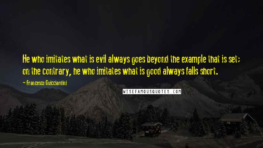 Francesco Guicciardini quotes: He who imitates what is evil always goes beyond the example that is set; on the contrary, he who imitates what is good always falls short.
