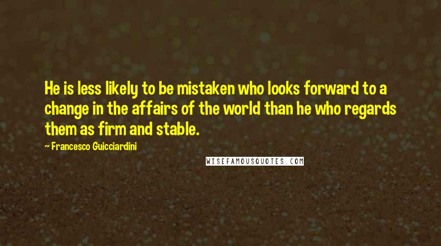 Francesco Guicciardini quotes: He is less likely to be mistaken who looks forward to a change in the affairs of the world than he who regards them as firm and stable.