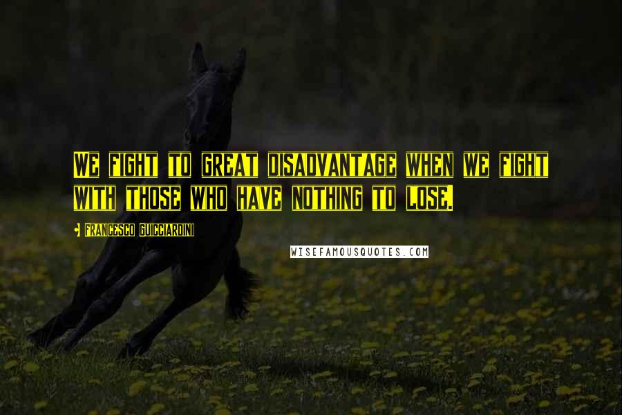 Francesco Guicciardini quotes: We fight to great disadvantage when we fight with those who have nothing to lose.