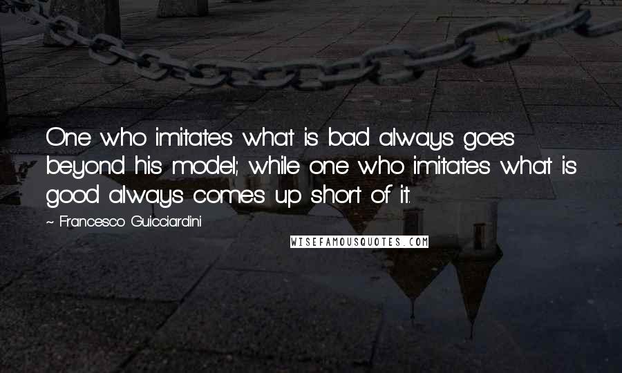 Francesco Guicciardini quotes: One who imitates what is bad always goes beyond his model; while one who imitates what is good always comes up short of it.