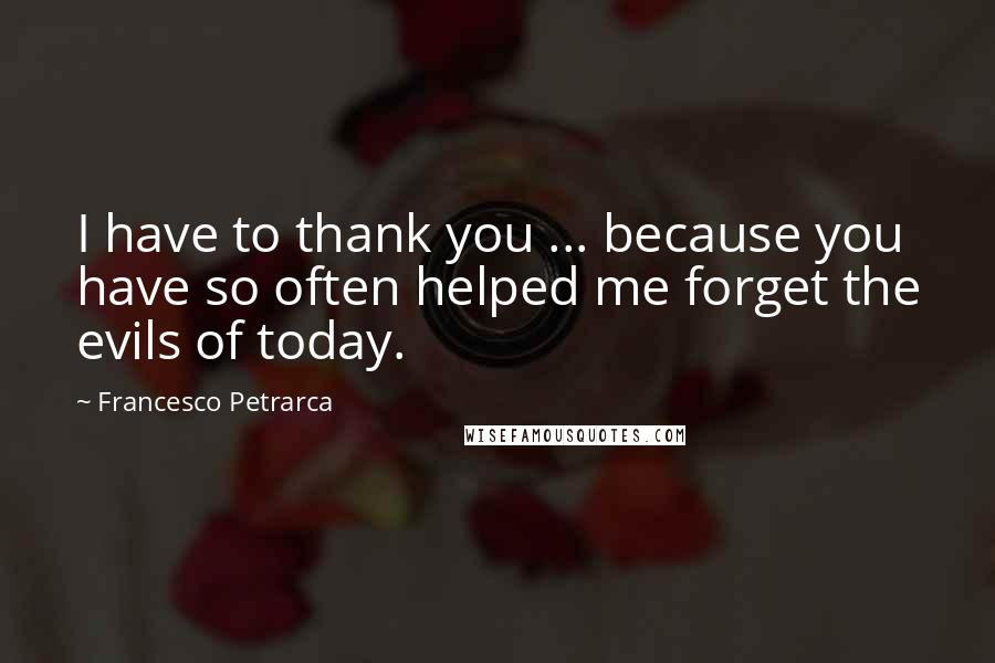 Francesco Petrarca quotes: I have to thank you ... because you have so often helped me forget the evils of today.