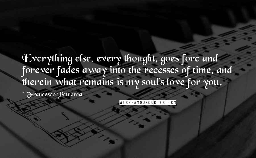 Francesco Petrarca quotes: Everything else, every thought, goes fore and forever fades away into the recesses of time, and therein what remains is my soul's love for you.