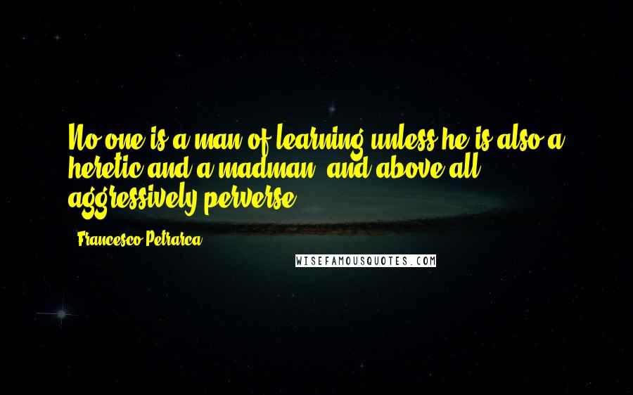 Francesco Petrarca quotes: No one is a man of learning unless he is also a heretic and a madman, and above all , aggressively perverse.