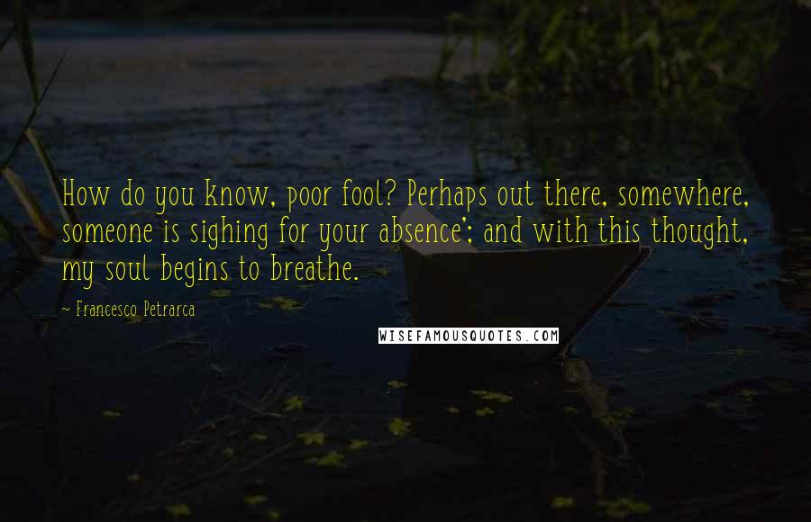 Francesco Petrarca quotes: How do you know, poor fool? Perhaps out there, somewhere, someone is sighing for your absence'; and with this thought, my soul begins to breathe.