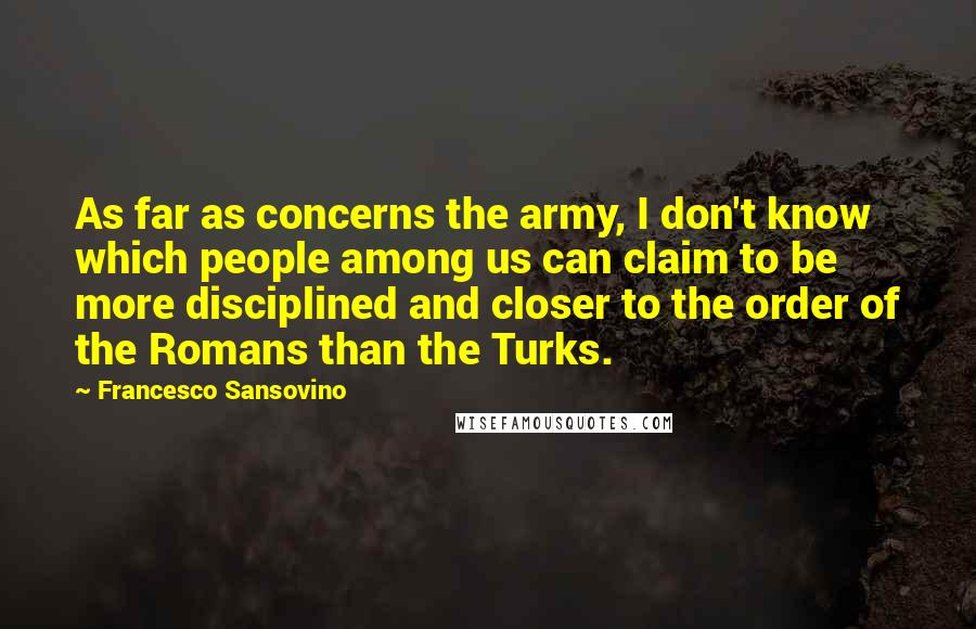Francesco Sansovino quotes: As far as concerns the army, I don't know which people among us can claim to be more disciplined and closer to the order of the Romans than the Turks. Francesco Sansovino quotes: As far as concerns the army, I don't know which people among us can claim to be more disciplined and closer to the order of the Romans than the Turks.