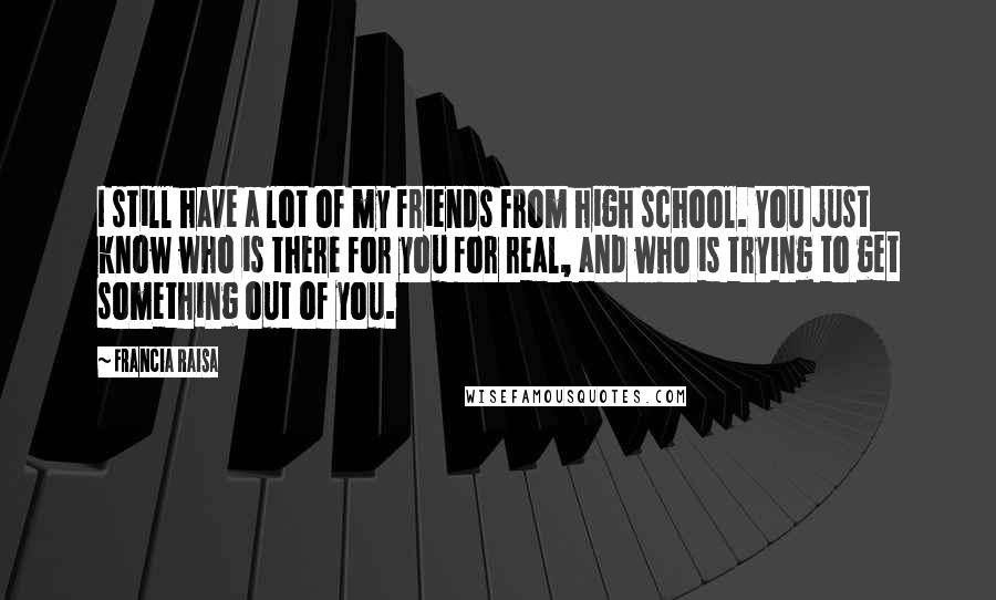 Francia Raisa quotes: I still have a lot of my friends from high school. You just know who is there for you for real, and who is trying to get something out of Francia Raisa quotes: I still have a lot of my friends from high school. You just know who is there for you for real, and who is trying to get something out of