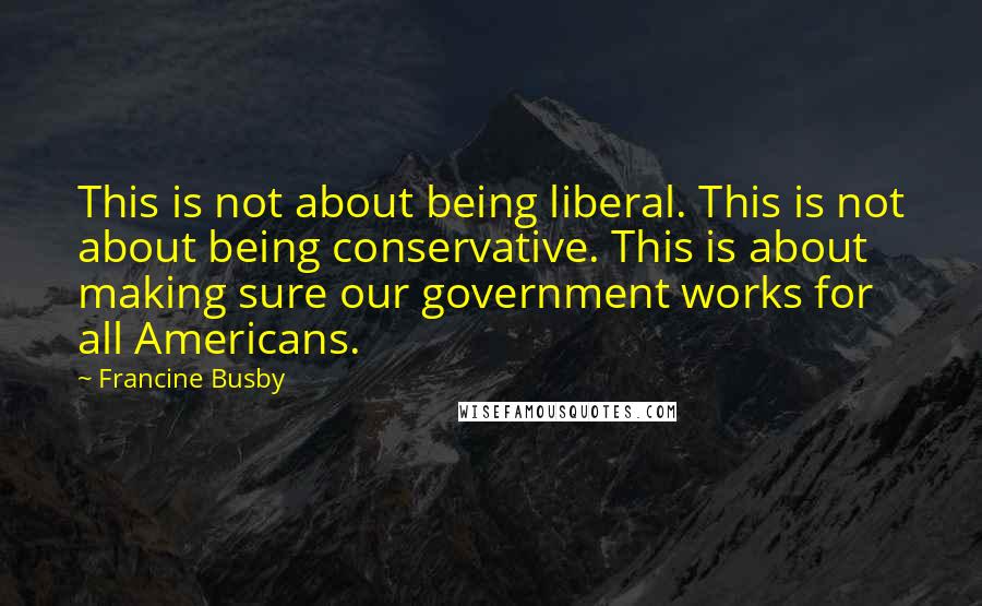 Francine Busby quotes: This is not about being liberal. This is not about being conservative. This is about making sure our government works for all Americans. Francine Busby quotes: This is not about being liberal. This is not about being conservative. This is about making sure our government works for all Americans.