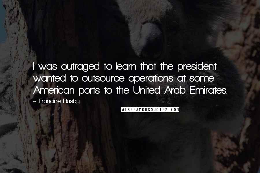 Francine Busby quotes: I was outraged to learn that the president wanted to outsource operations at some American ports to the United Arab Emirates. Francine Busby quotes: I was outraged to learn that the president wanted to outsource operations at some American ports to the United Arab Emirates.