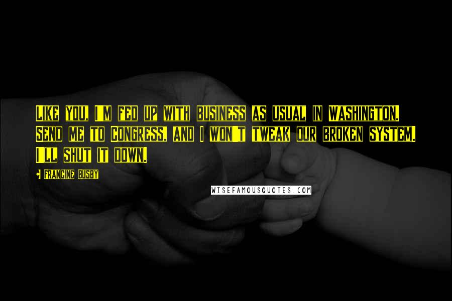 Francine Busby quotes: Like you, I'm fed up with business as usual in Washington. Send me to Congress, and I won't tweak our broken system. I'll shut it down.