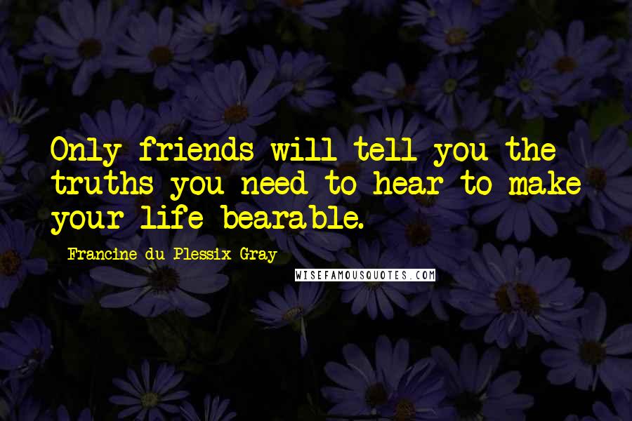 Francine Du Plessix Gray quotes: Only friends will tell you the truths you need to hear to make your life bearable.
