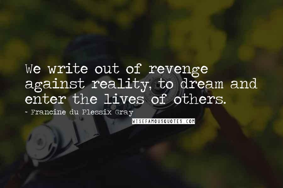 Francine Du Plessix Gray quotes: We write out of revenge against reality, to dream and enter the lives of others.