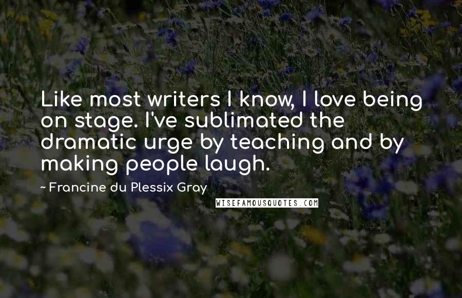 Francine Du Plessix Gray quotes: Like most writers I know, I love being on stage. I've sublimated the dramatic urge by teaching and by making people laugh.