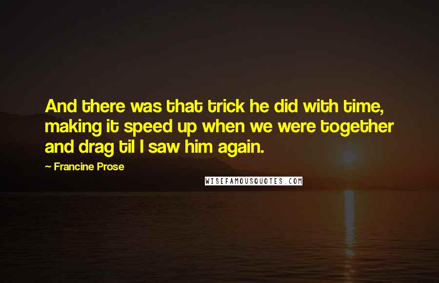 Francine Prose quotes: And there was that trick he did with time, making it speed up when we were together and drag til I saw him again.