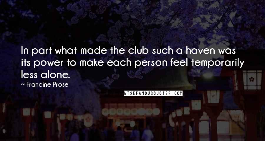 Francine Prose quotes: In part what made the club such a haven was its power to make each person feel temporarily less alone.