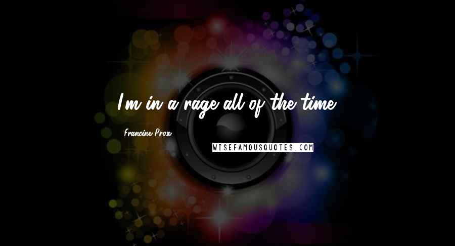 Francine Prose quotes: I'm in a rage all of the time.