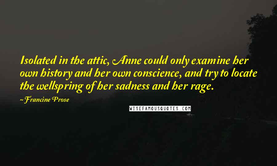 Francine Prose quotes: Isolated in the attic, Anne could only examine her own history and her own conscience, and try to locate the wellspring of her sadness and her rage.