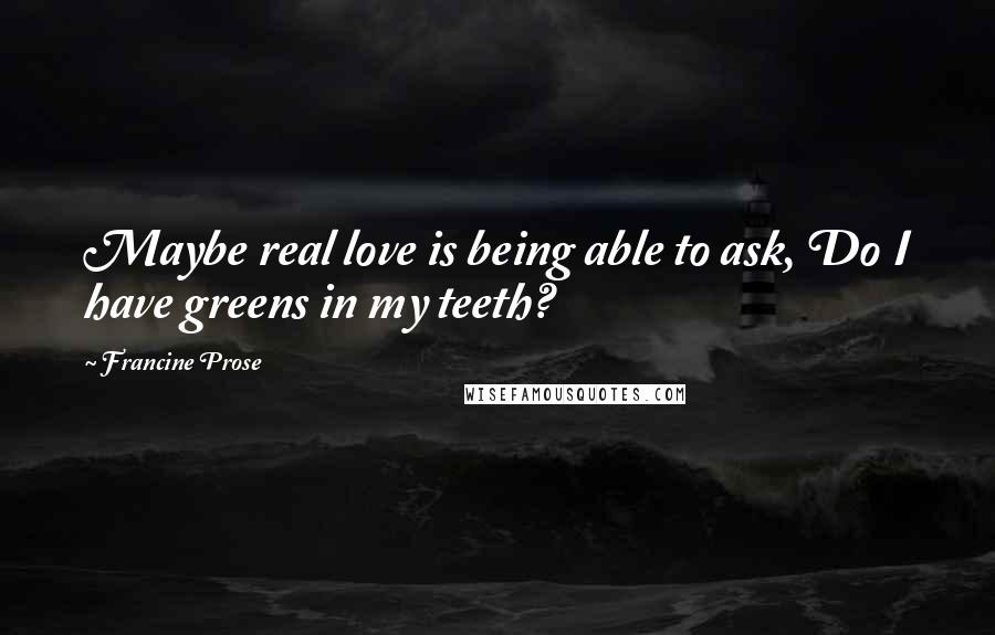 Francine Prose quotes: Maybe real love is being able to ask, Do I have greens in my teeth?