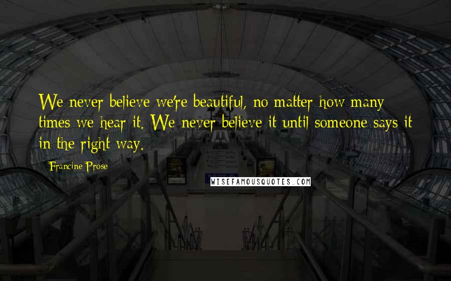Francine Prose quotes: We never believe we're beautiful, no matter how many times we hear it. We never believe it until someone says it in the right way.