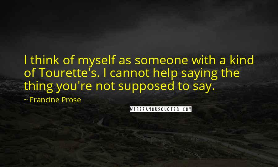 Francine Prose quotes: I think of myself as someone with a kind of Tourette's. I cannot help saying the thing you're not supposed to say.