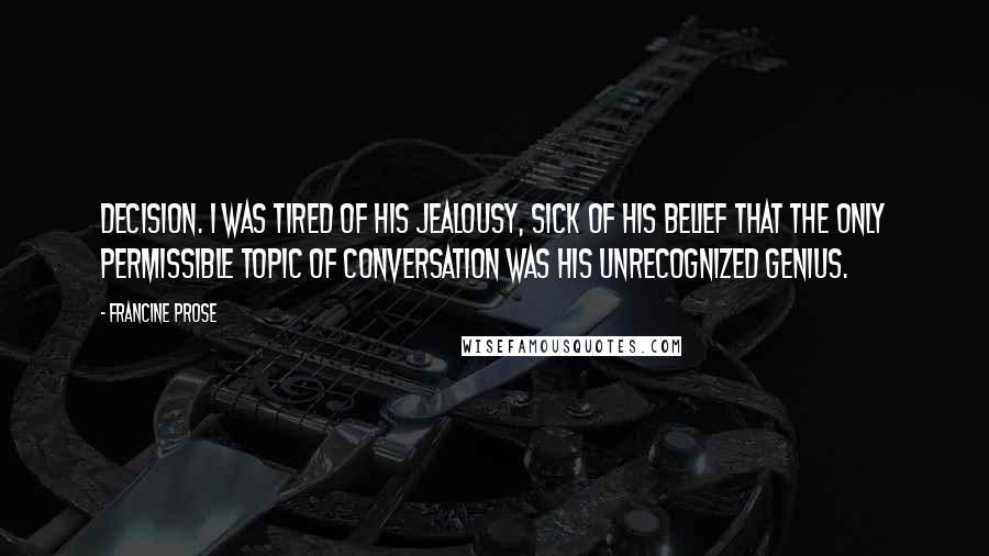 Francine Prose quotes: decision. I was tired of his jealousy, sick of his belief that the only permissible topic of conversation was his unrecognized genius.