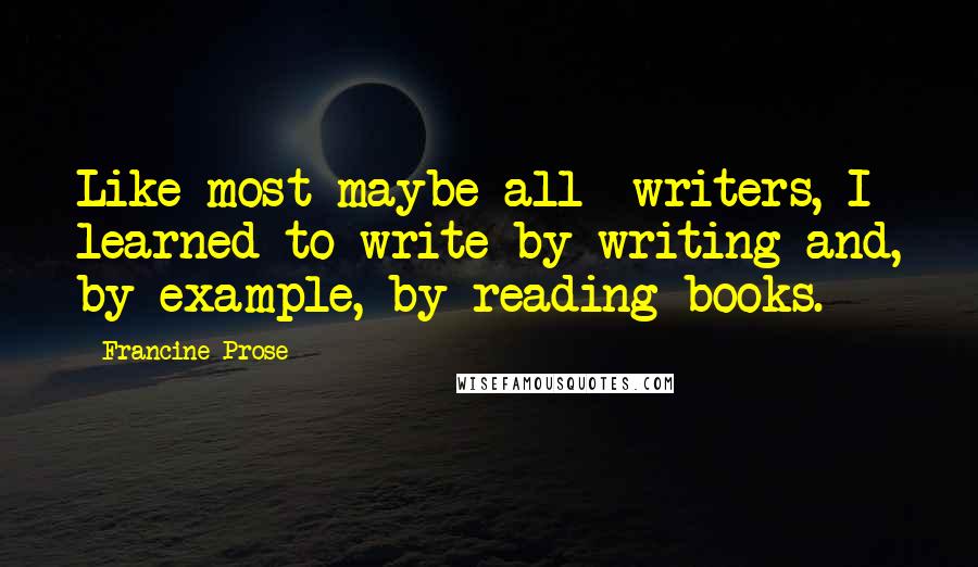 Francine Prose quotes: Like most-maybe all- writers, I learned to write by writing and, by example, by reading books.