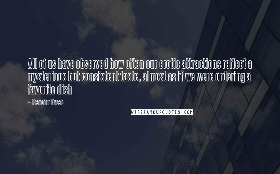 Francine Prose quotes: All of us have observed how often our erotic attractions reflect a mysterious but consistent taste, almost as if we were ordering a favorite dish Francine Prose quotes: All of us have observed how often our erotic attractions reflect a mysterious but consistent taste, almost as if we were ordering a favorite dish