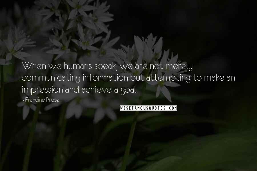 Francine Prose quotes: When we humans speak, we are not merely communicating information but attempting to make an impression and achieve a goal.
