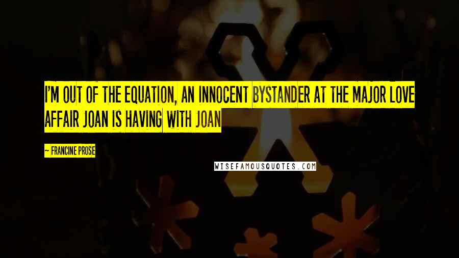 Francine Prose quotes: I'm out of the equation, an innocent bystander at the major love affair Joan is having with Joan