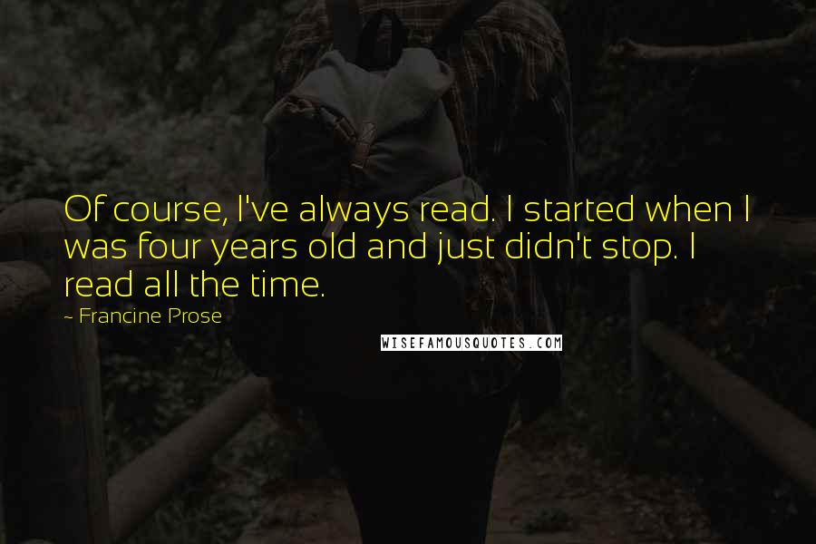 Francine Prose quotes: Of course, I've always read. I started when I was four years old and just didn't stop. I read all the time.