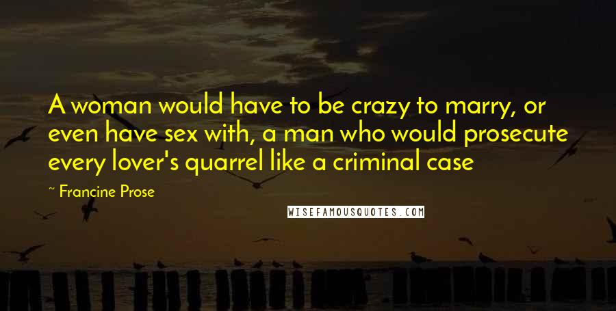 Francine Prose quotes: A woman would have to be crazy to marry, or even have sex with, a man who would prosecute every lover's quarrel like a criminal case