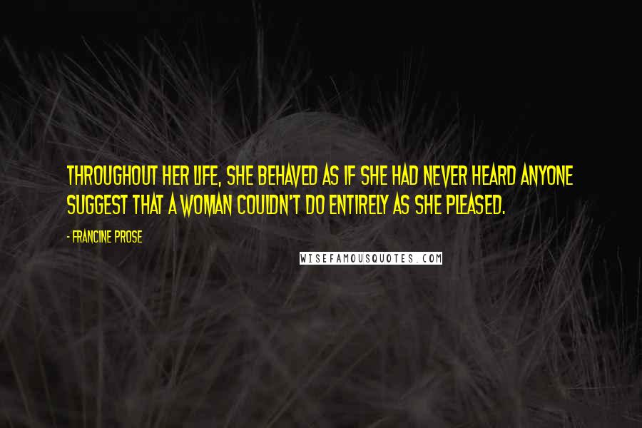 Francine Prose quotes: Throughout her life, she behaved as if she had never heard anyone suggest that a woman couldn't do entirely as she pleased.