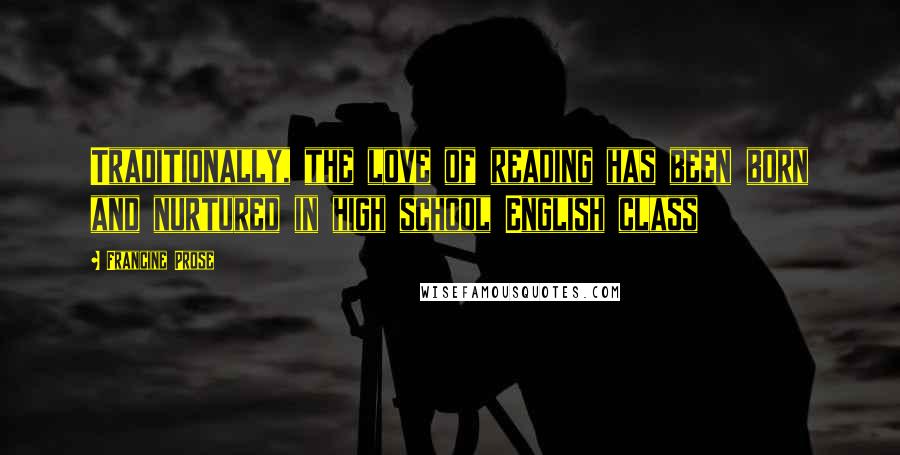 Francine Prose quotes: Traditionally, the love of reading has been born and nurtured in high school English class