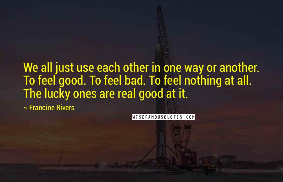 Francine Rivers quotes: We all just use each other in one way or another. To feel good. To feel bad. To feel nothing at all. The lucky ones are real good at it. Francine Rivers quotes: We all just use each other in one way or another. To feel good. To feel bad. To feel nothing at all. The lucky ones are real good at it.