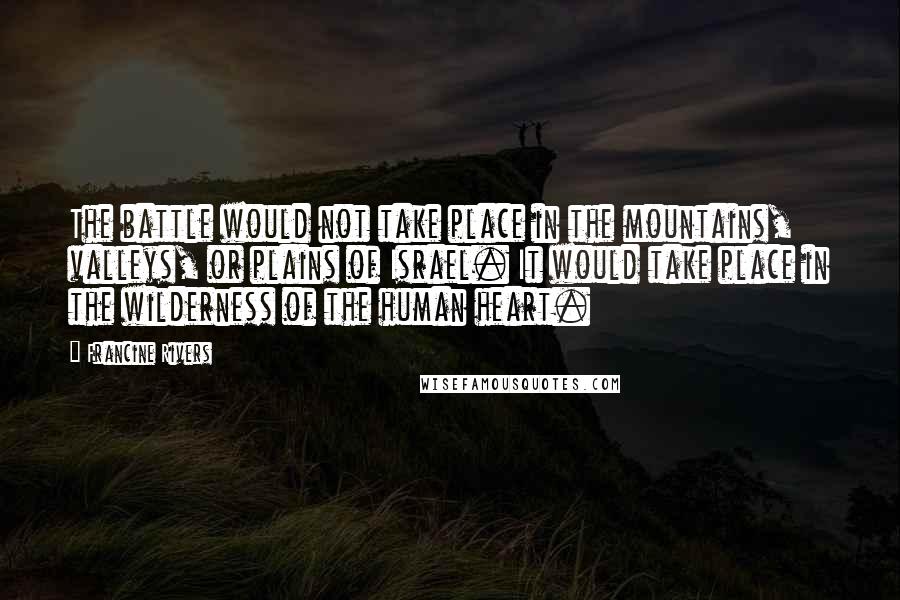Francine Rivers quotes: The battle would not take place in the mountains, valleys, or plains of Israel. It would take place in the wilderness of the human heart. Francine Rivers quotes: The battle would not take place in the mountains, valleys, or plains of Israel. It would take place in the wilderness of the human heart.